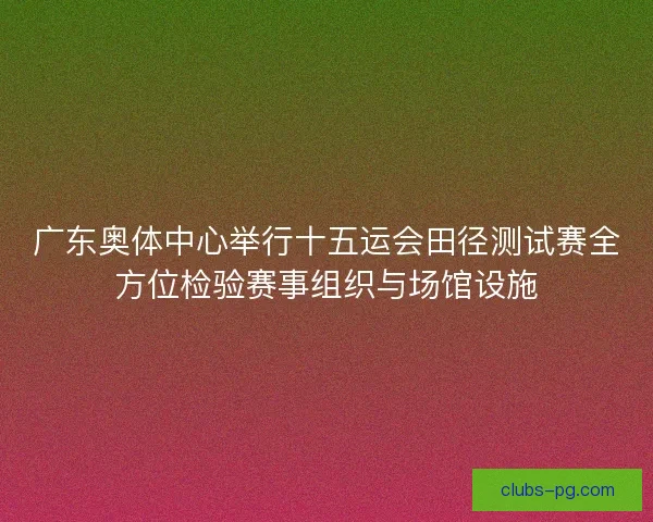 广东奥体中心举行十五运会田径测试赛全方位检验赛事组织与场馆设施