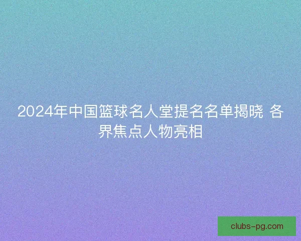 2024年中国篮球名人堂提名名单揭晓 各界焦点人物亮相