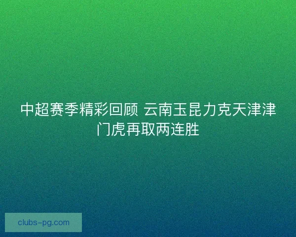 中超赛季精彩回顾 云南玉昆力克天津津门虎再取两连胜