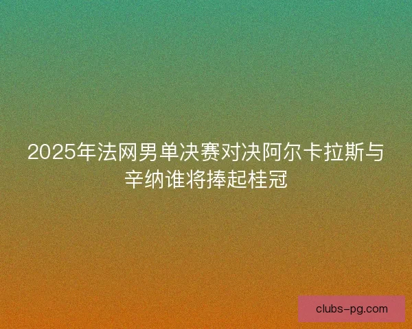 2025年法网男单决赛对决阿尔卡拉斯与辛纳谁将捧起桂冠