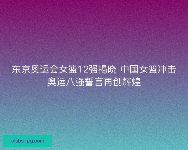 东京奥运会女篮12强揭晓 中国女篮冲击奥运八强誓言再创辉煌