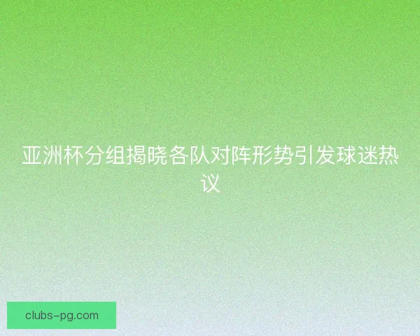 亚洲杯分组揭晓各队对阵形势引发球迷热议